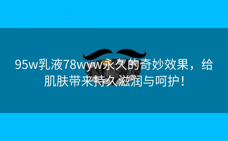 95w乳液78wyw永久的奇妙效果，给肌肤带来持久滋润与呵护！