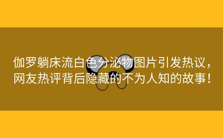 伽罗躺床流白色分泌物图片引发热议，网友热评背后隐藏的不为人知的故事！