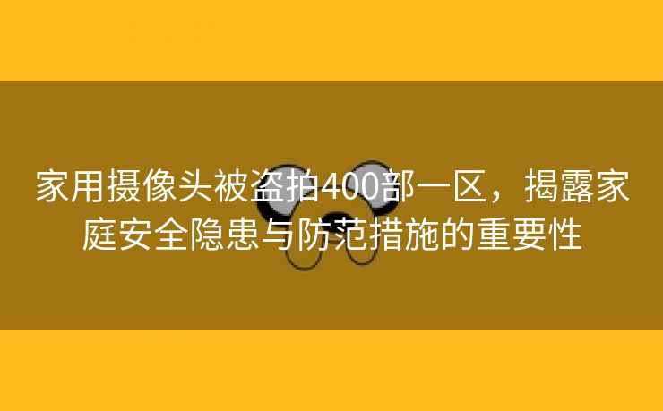 家用摄像头被盗拍400部一区，揭露家庭安全隐患与防范措施的重要性