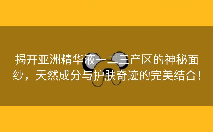 揭开亚洲精华液一二三产区的神秘面纱，天然成分与护肤奇迹的完美结合！