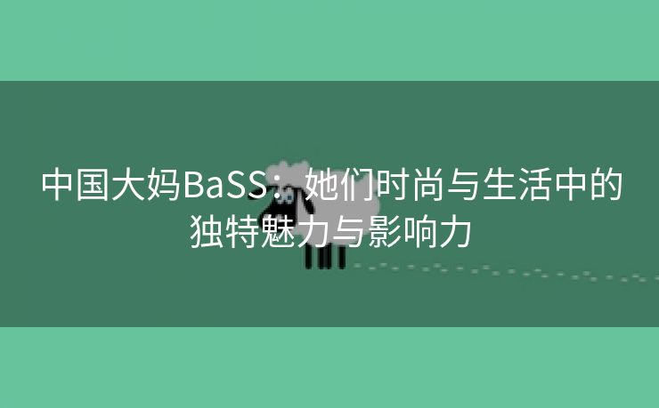 中国大妈BaSS：她们时尚与生活中的独特魅力与影响力