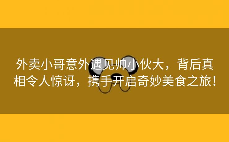 外卖小哥意外遇见帅小伙大，背后真相令人惊讶，携手开启奇妙美食之旅！