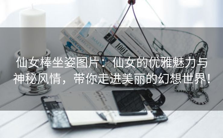 仙女棒坐姿图片：仙女的优雅魅力与神秘风情，带你走进美丽的幻想世界！