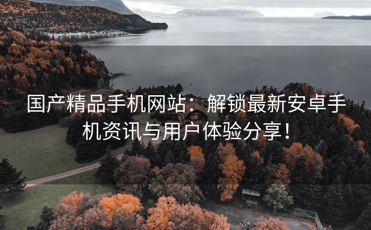 国产精品手机网站：解锁最新安卓手机资讯与用户体验分享！