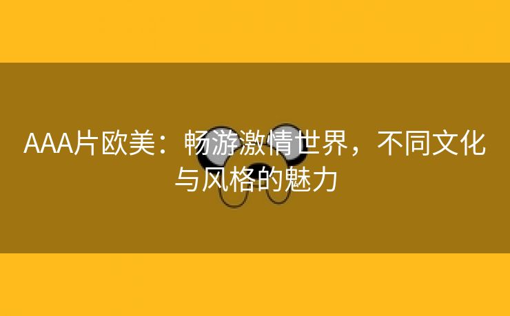 AAA片欧美：畅游激情世界，不同文化与风格的魅力