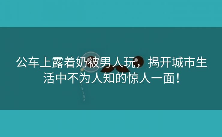 公车上露着奶被男人玩，揭开城市生活中不为人知的惊人一面！