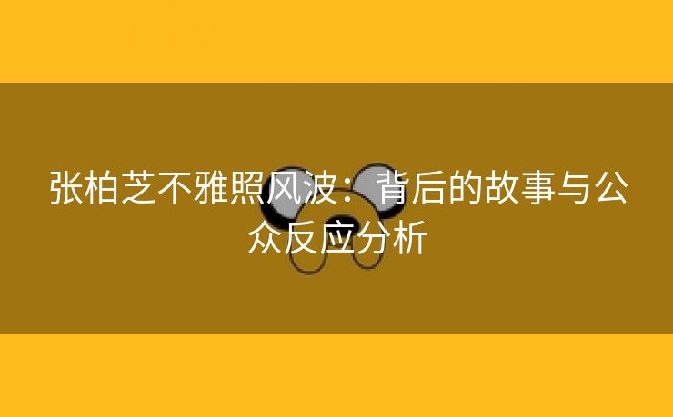 张柏芝不雅照风波：背后的故事与公众反应分析