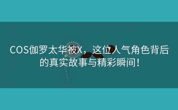 COS伽罗太华被X，这位人气角色背后的真实故事与精彩瞬间！