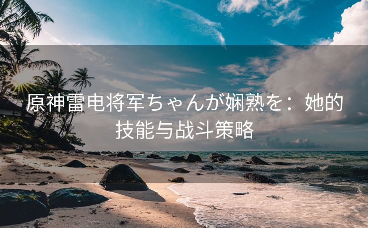 原神雷电将军ちゃんが娴熟を：她的技能与战斗策略