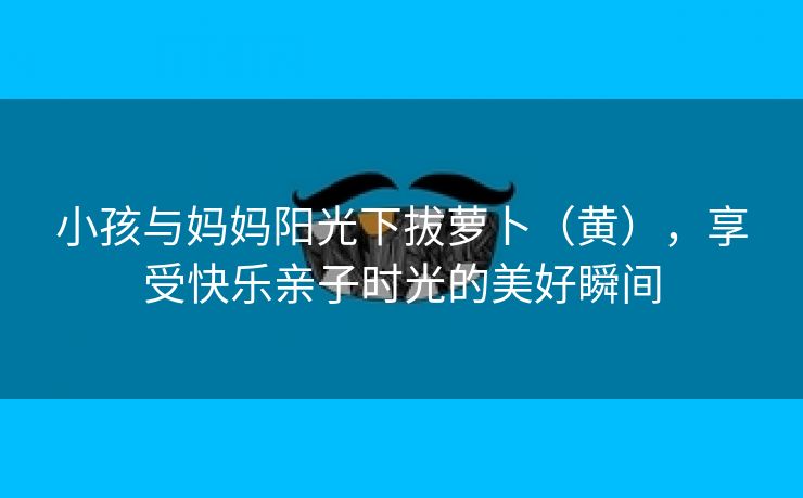 小孩与妈妈阳光下拔萝卜（黄），享受快乐亲子时光的美好瞬间