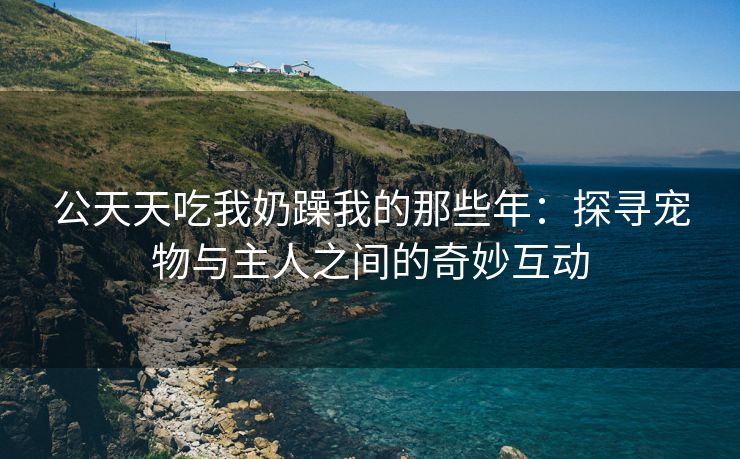公天天吃我奶躁我的那些年：探寻宠物与主人之间的奇妙互动