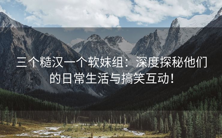 三个糙汉一个软妹组：深度探秘他们的日常生活与搞笑互动！