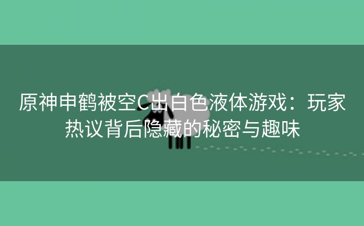 原神申鹤被空C出白色液体游戏：玩家热议背后隐藏的秘密与趣味