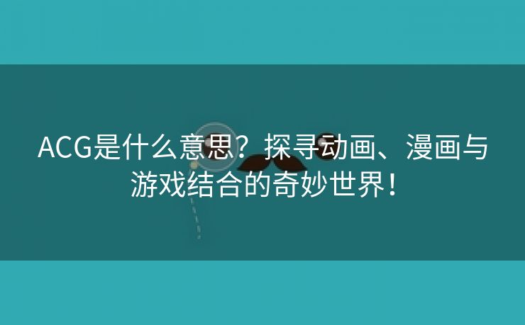 ACG是什么意思？探寻动画、漫画与游戏结合的奇妙世界！