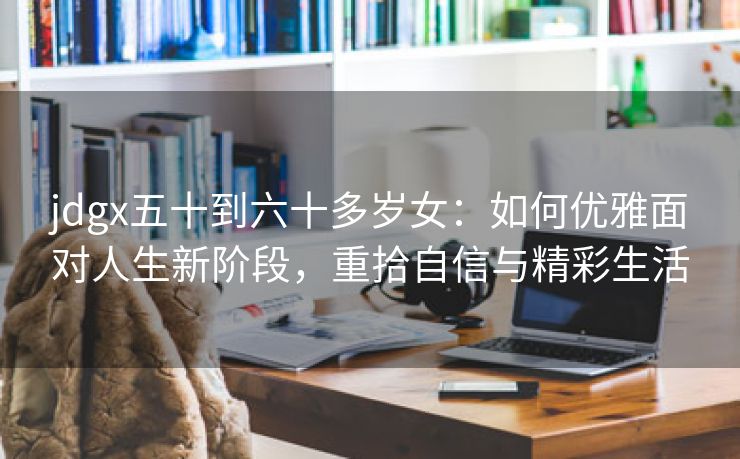 jdgx五十到六十多岁女：如何优雅面对人生新阶段，重拾自信与精彩生活