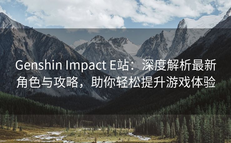 Genshin Impact E站：深度解析最新角色与攻略，助你轻松提升游戏体验