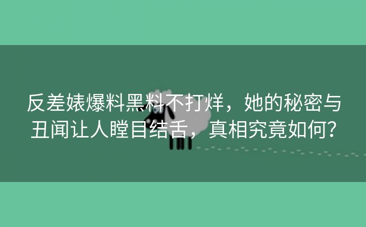 反差婊爆料黑料不打烊，她的秘密与丑闻让人瞠目结舌，真相究竟如何？