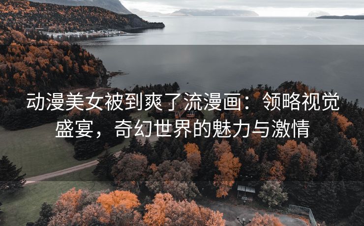 动漫美女被到爽了流漫画：领略视觉盛宴，奇幻世界的魅力与激情