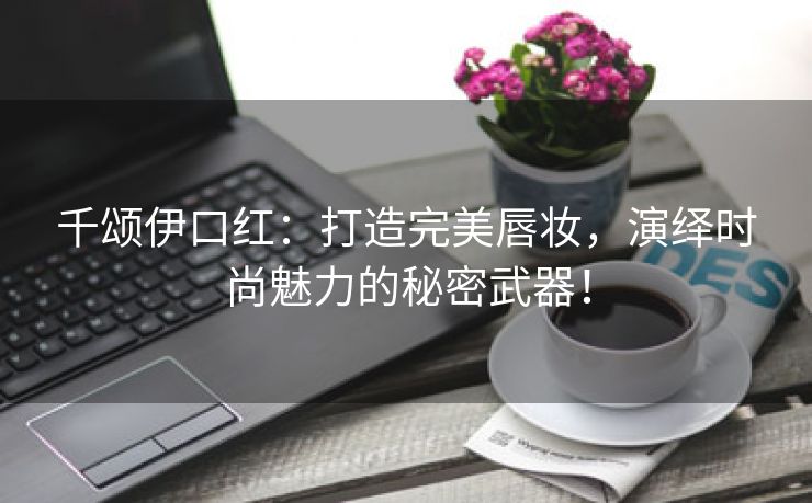 千颂伊口红：打造完美唇妆，演绎时尚魅力的秘密武器！