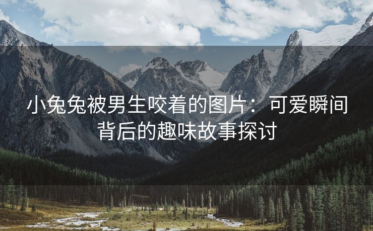 小兔兔被男生咬着的图片：可爱瞬间背后的趣味故事探讨