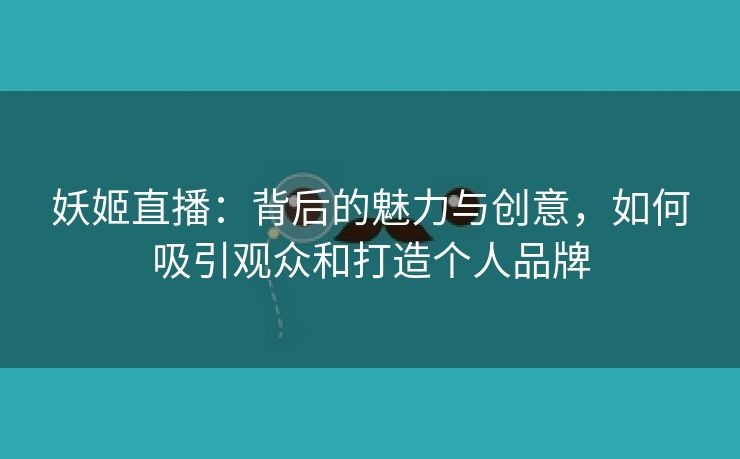 妖姬直播：背后的魅力与创意，如何吸引观众和打造个人品牌