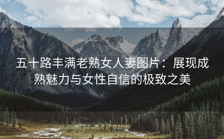 五十路丰满老熟女人妻图片：展现成熟魅力与女性自信的极致之美