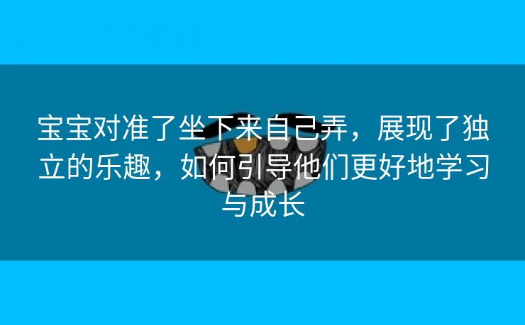 宝宝对准了坐下来自己弄，展现了独立的乐趣，如何引导他们更好地学习与成长