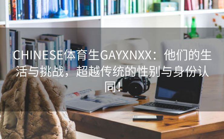 CHINESE体育生GAYXNXX：他们的生活与挑战，超越传统的性别与身份认同！