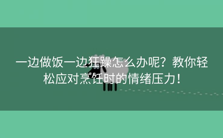 一边做饭一边狂躁怎么办呢？教你轻松应对烹饪时的情绪压力！