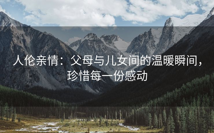 人伦亲情：父母与儿女间的温暖瞬间，珍惜每一份感动