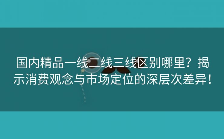 国内精品一线二线三线区别哪里？揭示消费观念与市场定位的深层次差异！