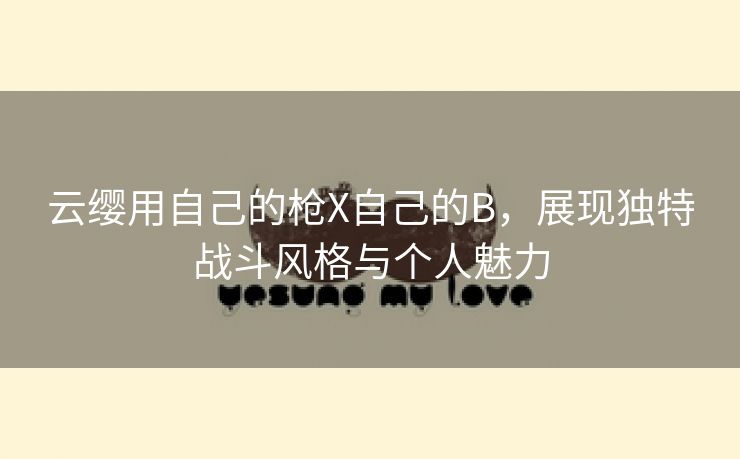 云缨用自己的枪X自己的B，展现独特战斗风格与个人魅力