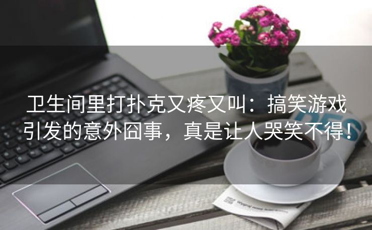 卫生间里打扑克又疼又叫：搞笑游戏引发的意外囧事，真是让人哭笑不得！
