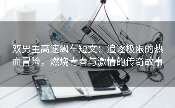 双男主高速飙车短文：追逐极限的热血冒险，燃烧青春与激情的传奇故事
