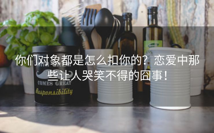 你们对象都是怎么扣你的？恋爱中那些让人哭笑不得的囧事！