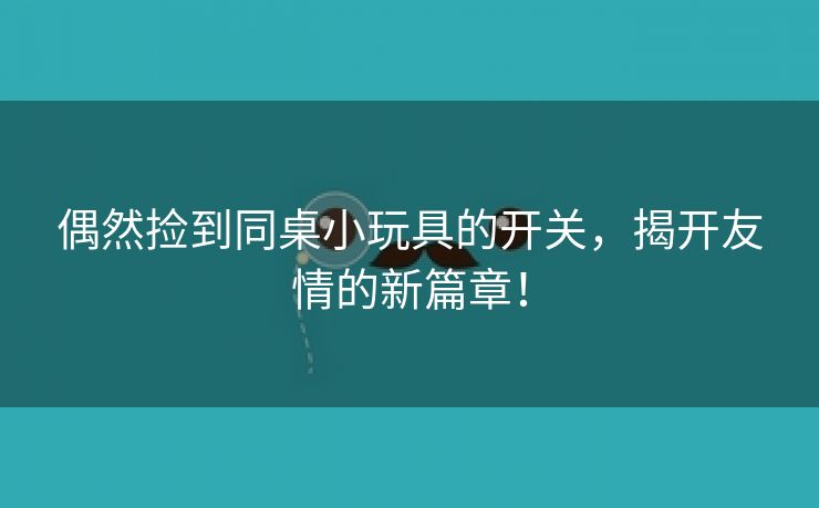 偶然捡到同桌小玩具的开关，揭开友情的新篇章！