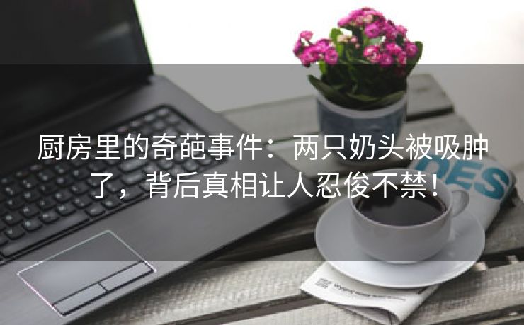 厨房里的奇葩事件：两只奶头被吸肿了，背后真相让人忍俊不禁！