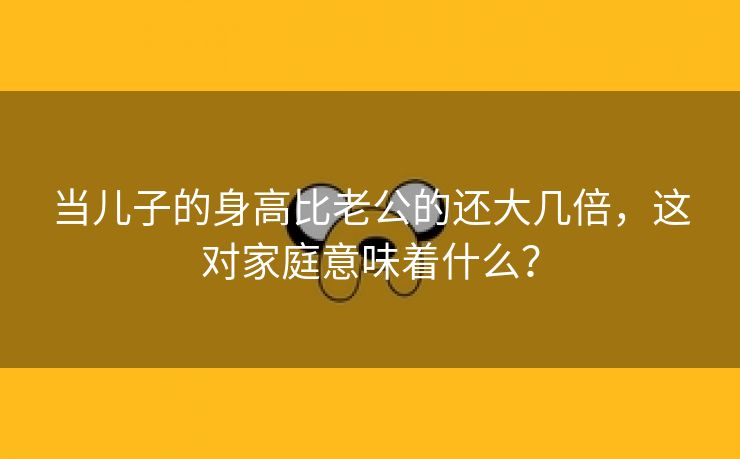 当儿子的身高比老公的还大几倍，这对家庭意味着什么？