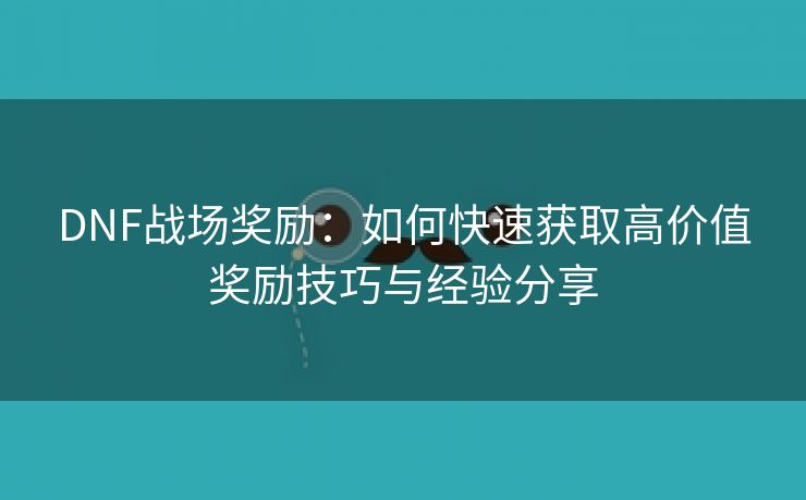 DNF战场奖励：如何快速获取高价值奖励技巧与经验分享