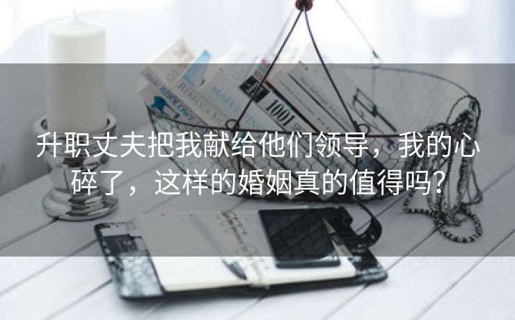 升职丈夫把我献给他们领导，我的心碎了，这样的婚姻真的值得吗？