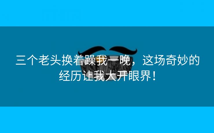 三个老头换着躁我一晚，这场奇妙的经历让我大开眼界！
