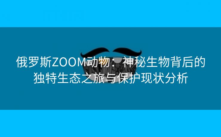 俄罗斯ZOOM动物：神秘生物背后的独特生态之旅与保护现状分析