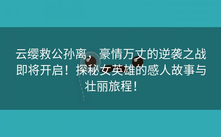 云缨救公孙离，豪情万丈的逆袭之战即将开启！探秘女英雄的感人故事与壮丽旅程！