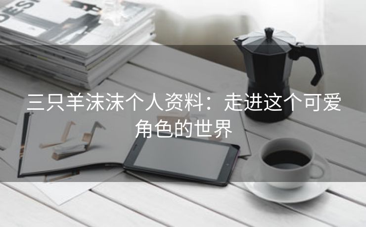 三只羊沫沫个人资料：走进这个可爱角色的世界