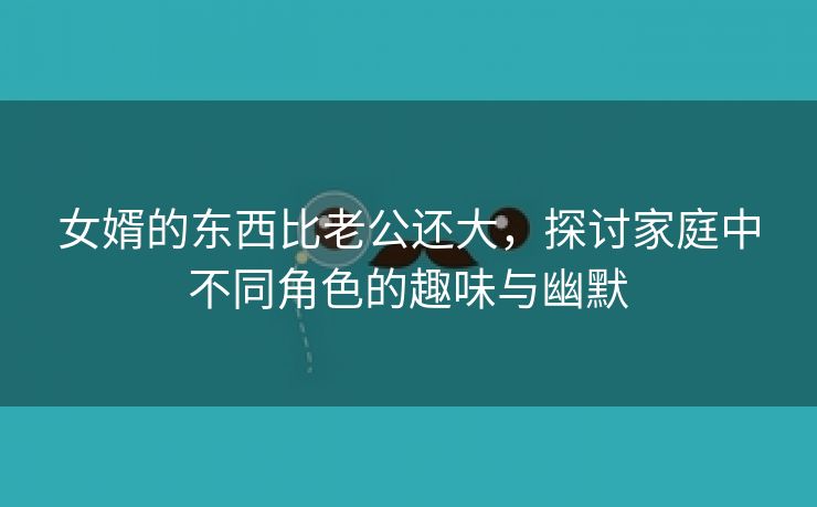 女婿的东西比老公还大，探讨家庭中不同角色的趣味与幽默