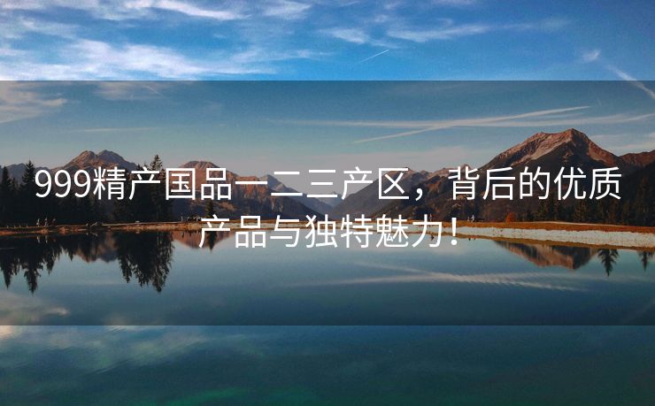 999精产国品一二三产区，背后的优质产品与独特魅力！