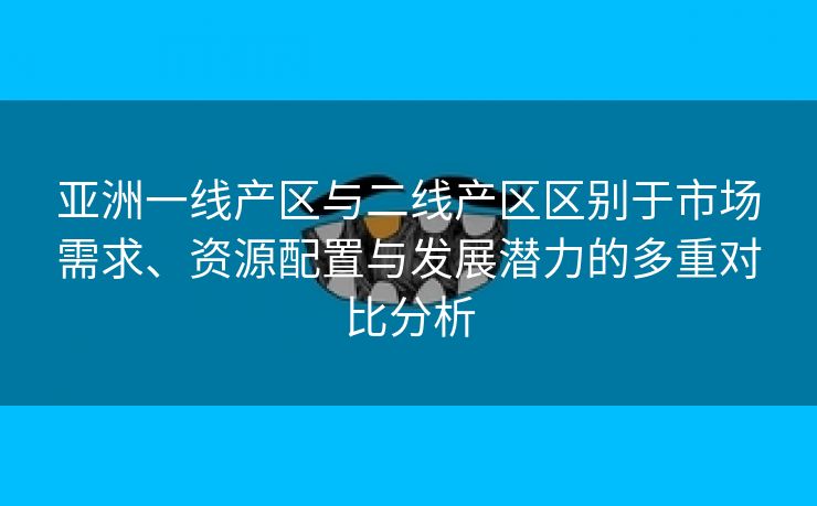 亚洲一线产区与二线产区区别于市场需求、资源配置与发展潜力的多重对比分析