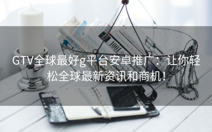 GTV全球最好g平台安卓推广：让你轻松全球最新资讯和商机！