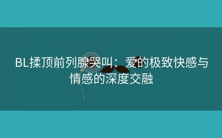 BL揉顶前列腺哭叫：爱的极致快感与情感的深度交融