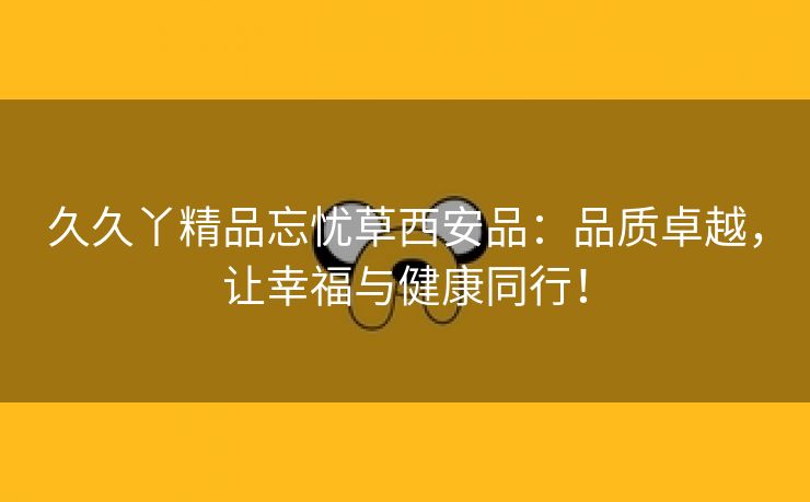 久久丫精品忘忧草西安品：品质卓越，让幸福与健康同行！